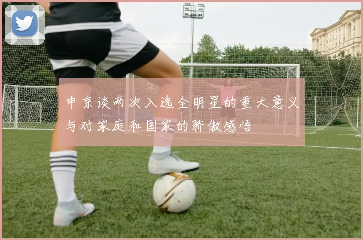 申京谈两次入选全明星的重大意义与对家庭和国家的骄傲感悟