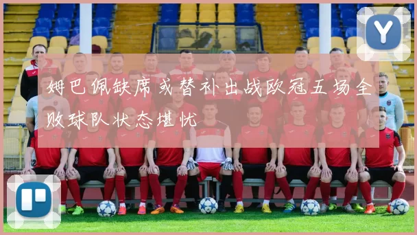 姆巴佩缺席或替补出战欧冠五场全败球队状态堪忧