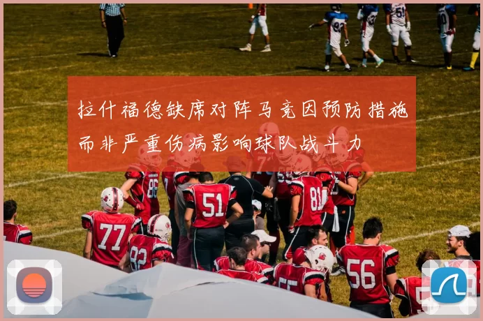 拉什福德缺席对阵马竞因预防措施而非严重伤病影响球队战斗力