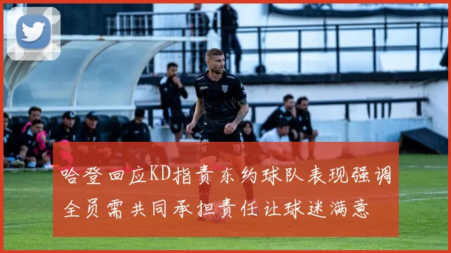 哈登回应KD指责东约球队表现强调全员需共同承担责任让球迷满意