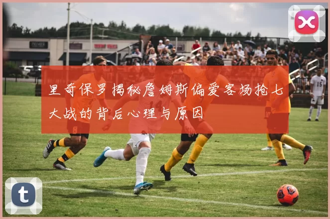 里奇保罗揭秘詹姆斯偏爱客场抢七大战的背后心理与原因