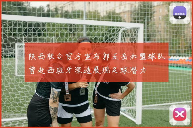 陕西联合官方宣布郭五岳加盟球队曾赴西班牙深造展现足球潜力
