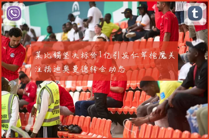 莱比锡坚决标价1亿引发仁军枪魔关注扬迪奥曼德转会动态