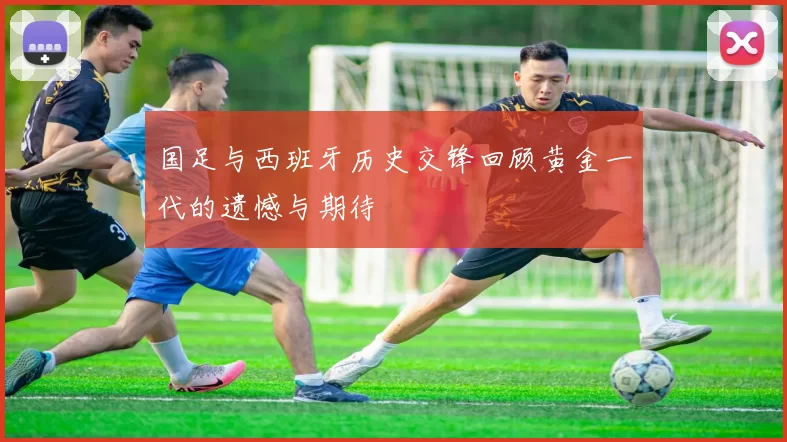 国足与西班牙历史交锋回顾黄金一代的遗憾与期待