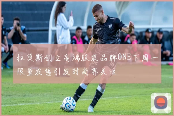 拉莫斯创立高端服装品牌ONE下周一限量发售引发时尚界关注