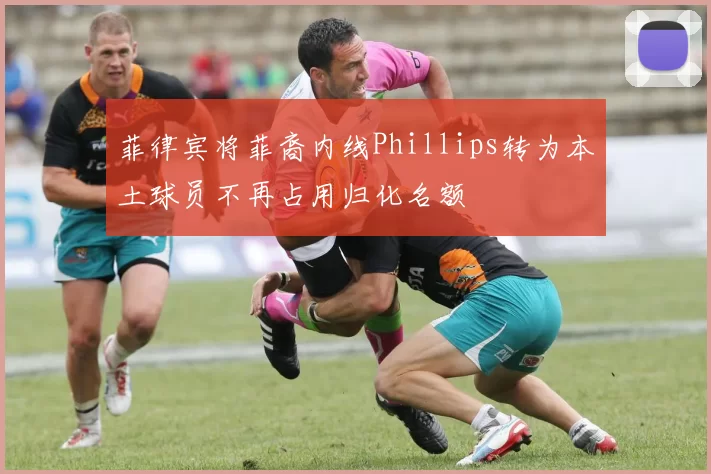 菲律宾将菲裔内线Phillips转为本土球员不再占用归化名额