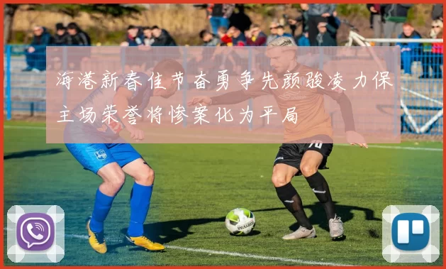 海港新春佳节奋勇争先颜骏凌力保主场荣誉将惨案化为平局