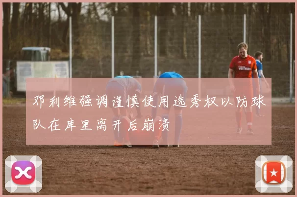 邓利维强调谨慎使用选秀权以防球队在库里离开后崩溃