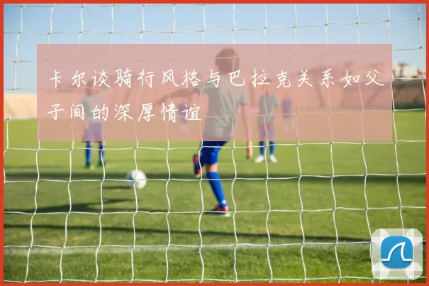 卡尔谈骑行风格与巴拉克关系如父子间的深厚情谊