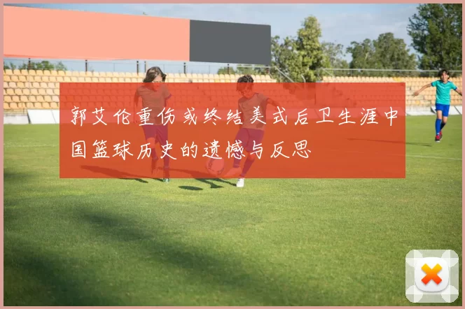 郭艾伦重伤或终结美式后卫生涯中国篮球历史的遗憾与反思