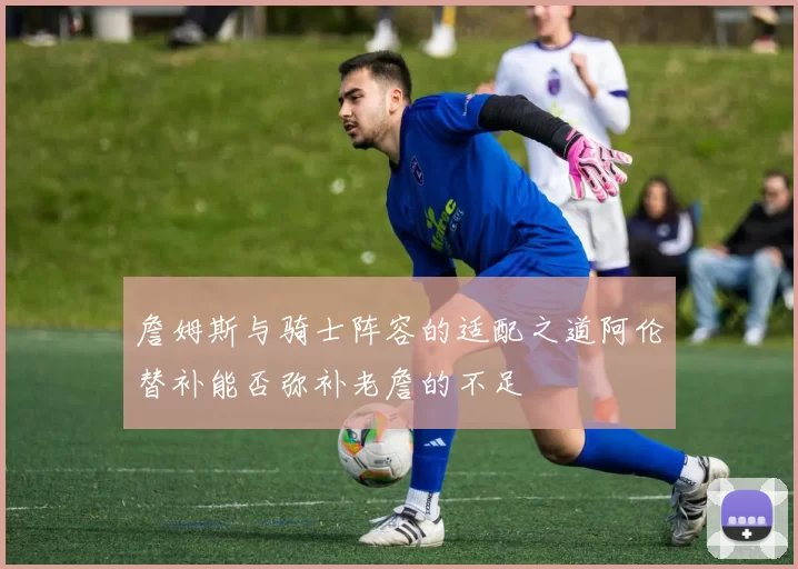 詹姆斯与骑士阵容的适配之道阿伦替补能否弥补老詹的不足