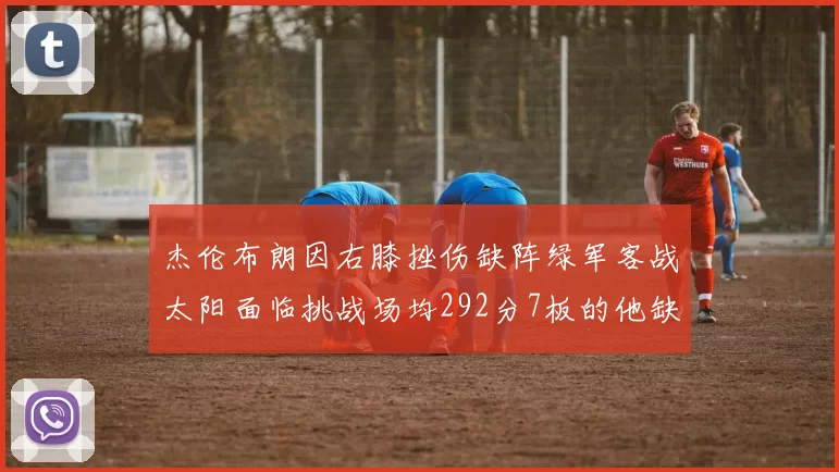 杰伦布朗因右膝挫伤缺阵绿军客战太阳面临挑战场均292分7板的他缺席影响大
