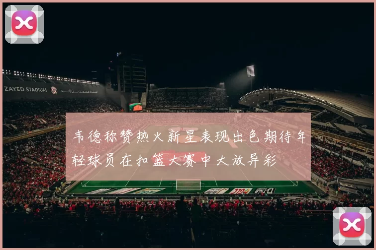 韦德称赞热火新星表现出色期待年轻球员在扣篮大赛中大放异彩
