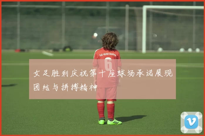 女足胜利庆祝第十座球场承诺展现团结与拼搏精神
