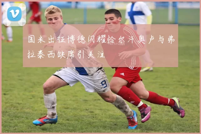 国米出征博德闪耀恰尔汗奥卢与弗拉泰西缺席引关注