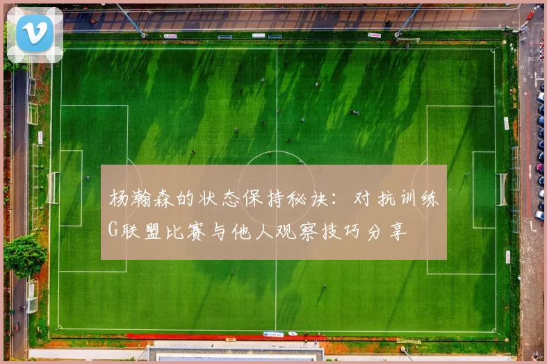 杨瀚森的状态保持秘诀：对抗训练G联盟比赛与他人观察技巧分享