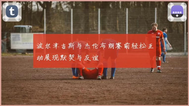 波尔津吉斯与杰伦布朗赛前轻松互动展现默契与友谊