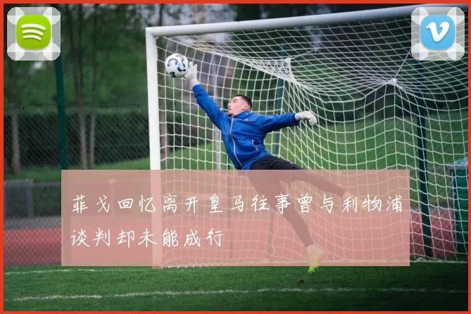 菲戈回忆离开皇马往事曾与利物浦谈判却未能成行