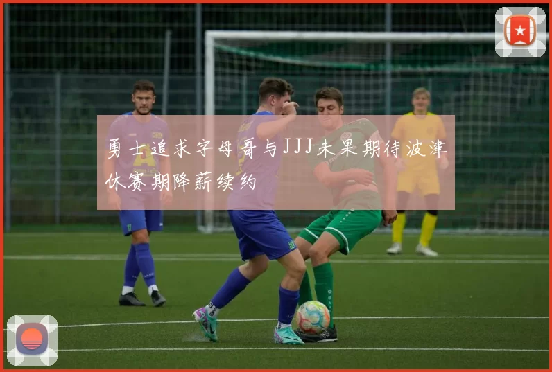 勇士追求字母哥与JJJ未果期待波津休赛期降薪续约