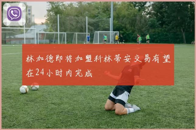 林加德即将加盟科林蒂安交易有望在24小时内完成