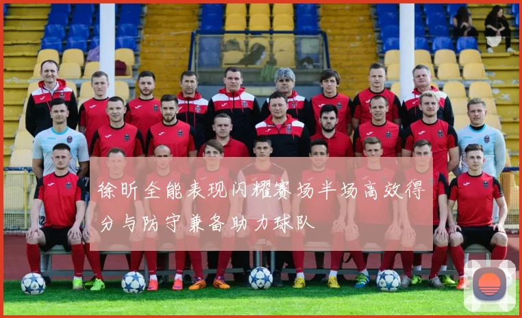 徐昕全能表现闪耀赛场半场高效得分与防守兼备助力球队