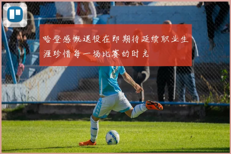 哈登感慨退役在即期待延续职业生涯珍惜每一场比赛的时光