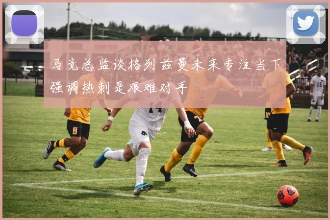 马竞总监谈格列兹曼未来专注当下强调热刺是艰难对手