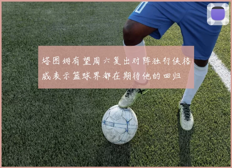 塔图姆有望周六复出对阵独行侠格威表示篮球界都在期待他的回归