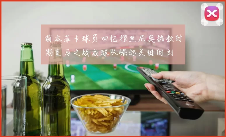 前本菲卡球员回忆穆里尼奥执教时期皇马之战成球队崛起关键时刻