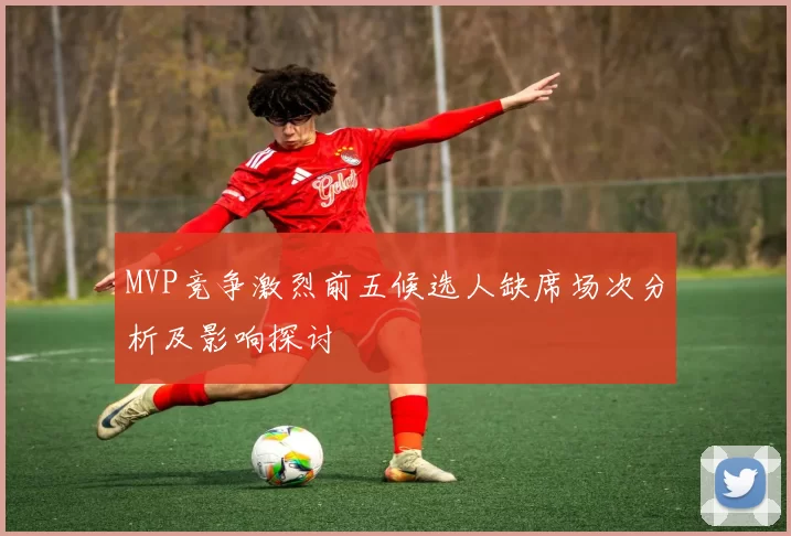 MVP竞争激烈前五候选人缺席场次分析及影响探讨