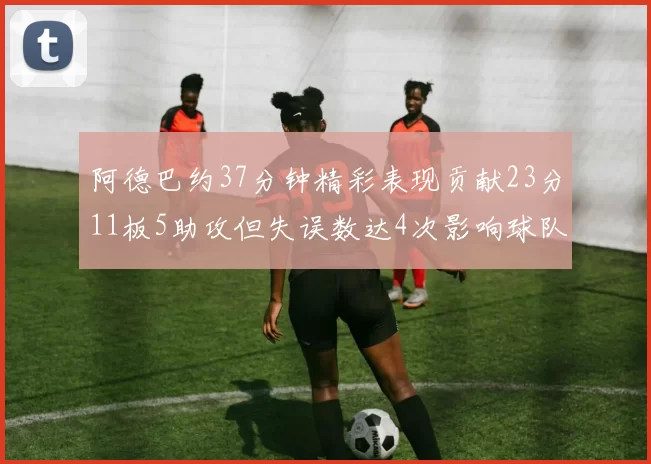 阿德巴约37分钟精彩表现贡献23分11板5助攻但失误数达4次影响球队表现